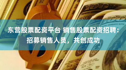 东营股票配资平台 销售股票配资招聘：招募销售人员，共创成功