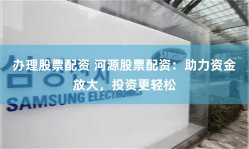 办理股票配资 河源股票配资：助力资金放大，投资更轻松