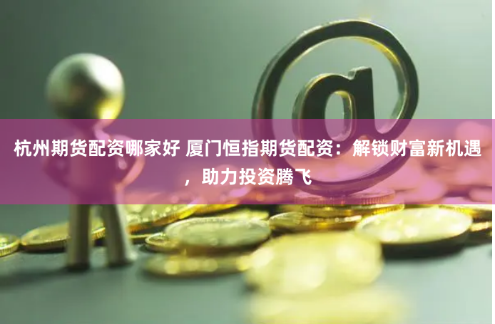 杭州期货配资哪家好 厦门恒指期货配资：解锁财富新机遇，助力投资腾飞