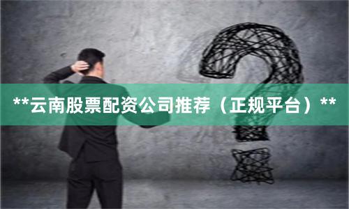 **云南股票配资公司推荐（正规平台）**